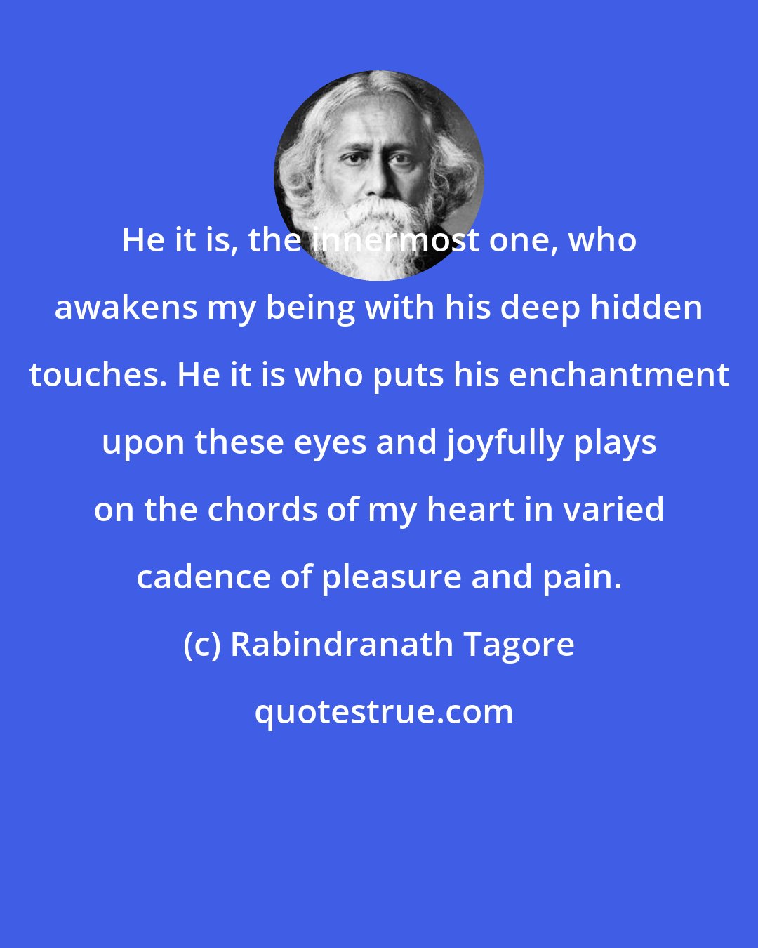 Rabindranath Tagore: He it is, the innermost one, who awakens my being with his deep hidden touches. He it is who puts his enchantment upon these eyes and joyfully plays on the chords of my heart in varied cadence of pleasure and pain.