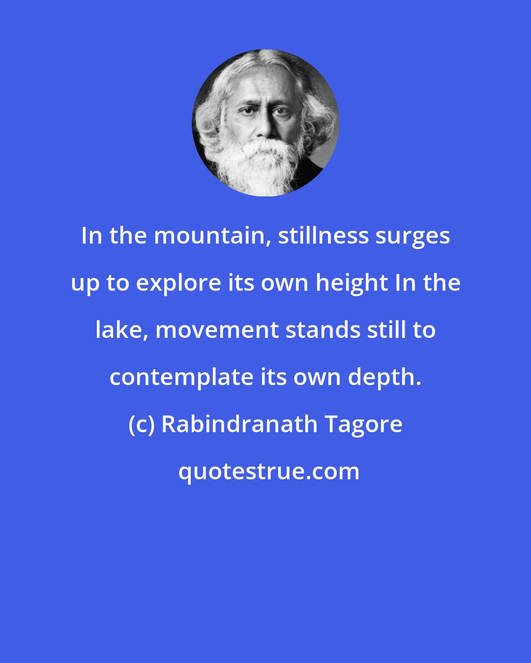 Rabindranath Tagore: In the mountain, stillness surges up to explore its own height In the lake, movement stands still to contemplate its own depth.