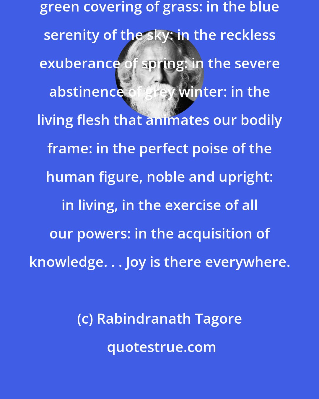 Rabindranath Tagore: Joy is everywhere; it is in the earth's green covering of grass: in the blue serenity of the sky: in the reckless exuberance of spring: in the severe abstinence of grey winter: in the living flesh that animates our bodily frame: in the perfect poise of the human figure, noble and upright: in living, in the exercise of all our powers: in the acquisition of knowledge. . . Joy is there everywhere.