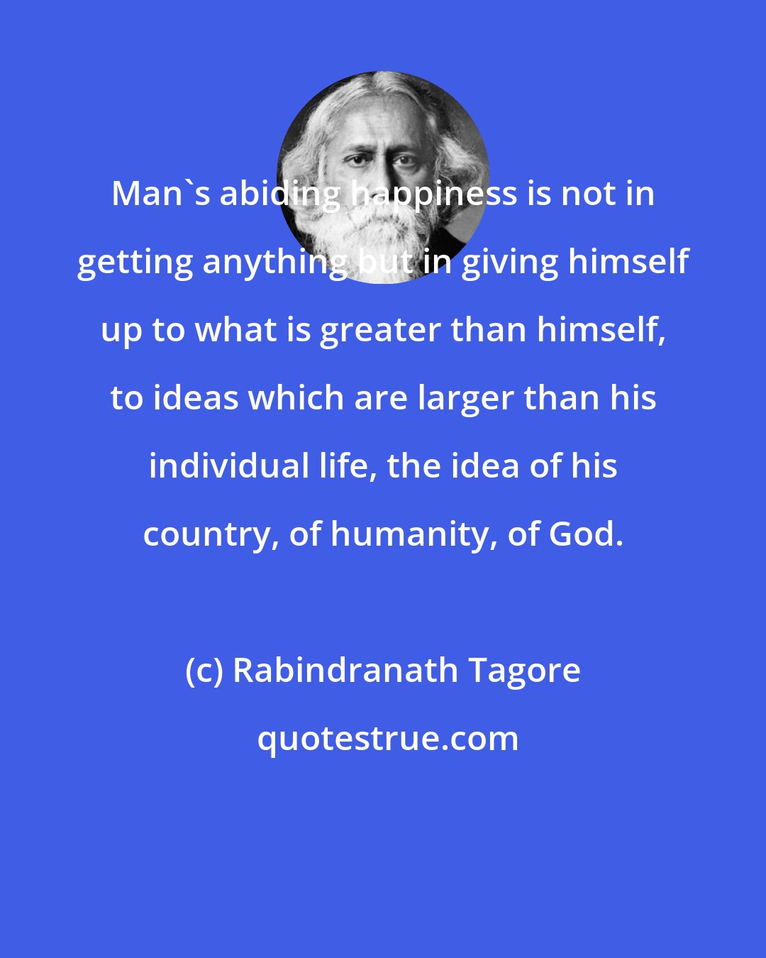 Rabindranath Tagore: Man's abiding happiness is not in getting anything but in giving himself up to what is greater than himself, to ideas which are larger than his individual life, the idea of his country, of humanity, of God.