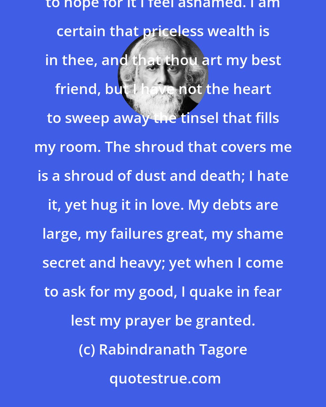 Rabindranath Tagore: Obstinate are the trammels, but my heart aches when I try to break them. Freedom is all I want, but to hope for it I feel ashamed. I am certain that priceless wealth is in thee, and that thou art my best friend, but I have not the heart to sweep away the tinsel that fills my room. The shroud that covers me is a shroud of dust and death; I hate it, yet hug it in love. My debts are large, my failures great, my shame secret and heavy; yet when I come to ask for my good, I quake in fear lest my prayer be granted.