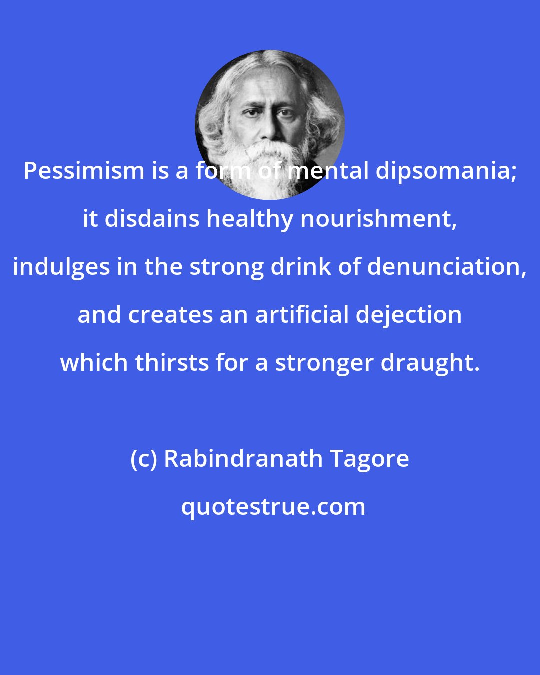 Rabindranath Tagore: Pessimism is a form of mental dipsomania; it disdains healthy nourishment, indulges in the strong drink of denunciation, and creates an artificial dejection which thirsts for a stronger draught.
