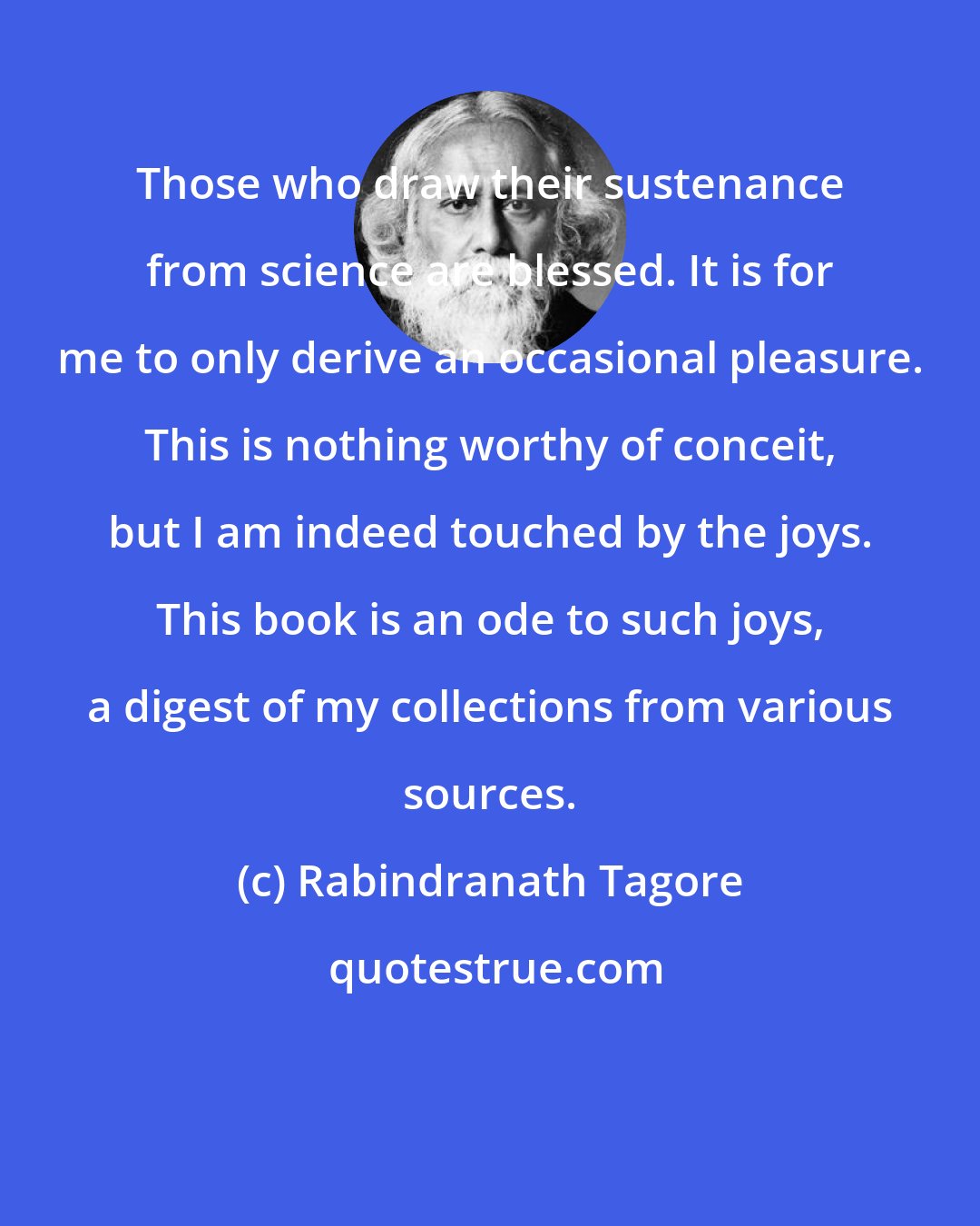 Rabindranath Tagore: Those who draw their sustenance from science are blessed. It is for me to only derive an occasional pleasure. This is nothing worthy of conceit, but I am indeed touched by the joys. This book is an ode to such joys, a digest of my collections from various sources.