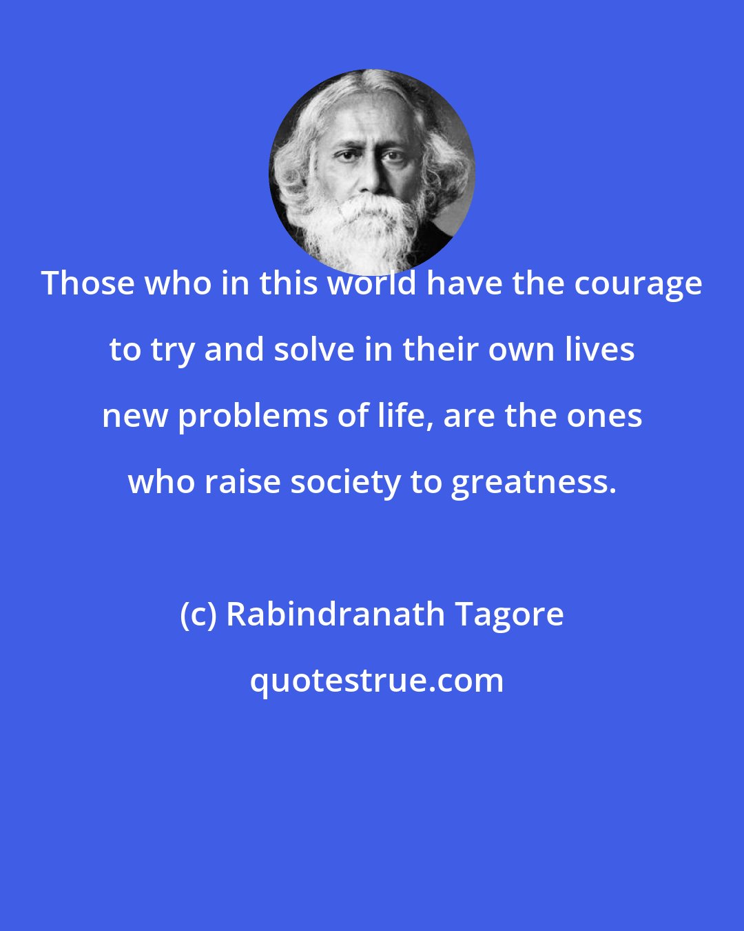 Rabindranath Tagore: Those who in this world have the courage to try and solve in their own lives new problems of life, are the ones who raise society to greatness.