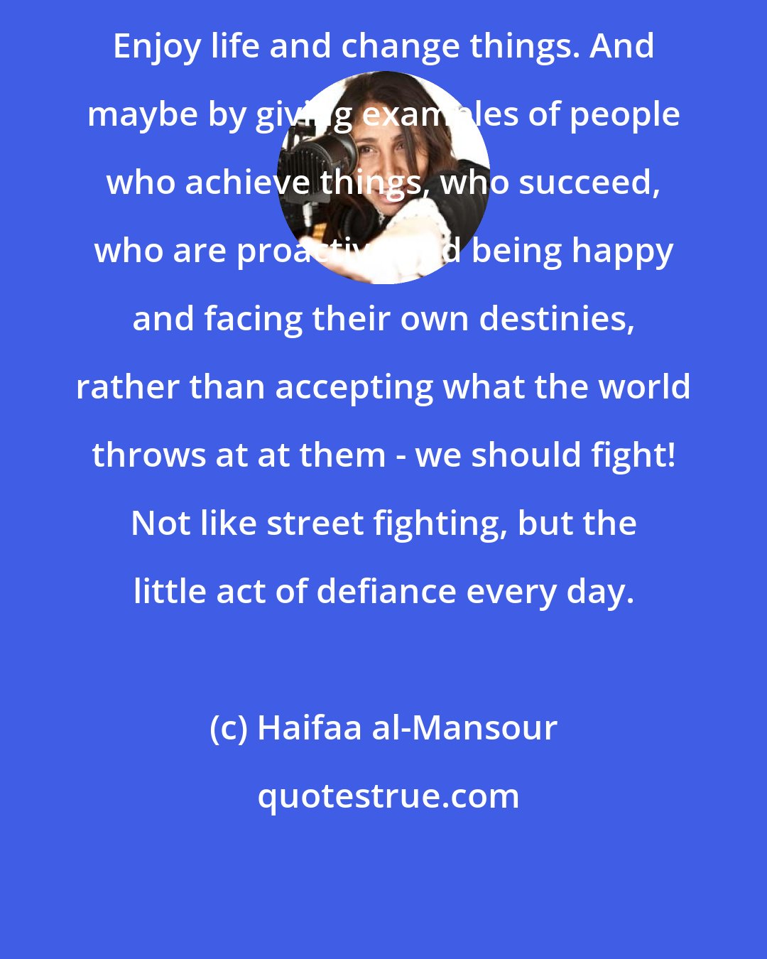 Haifaa al-Mansour: Enjoy life and change things. And maybe by giving examples of people who achieve things, who succeed, who are proactive and being happy and facing their own destinies, rather than accepting what the world throws at at them - we should fight! Not like street fighting, but the little act of defiance every day.