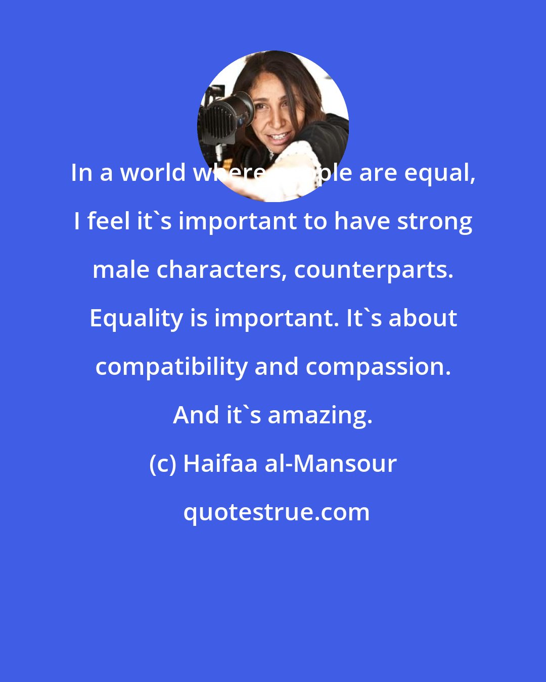 Haifaa al-Mansour: In a world where people are equal, I feel it's important to have strong male characters, counterparts. Equality is important. It's about compatibility and compassion. And it's amazing.