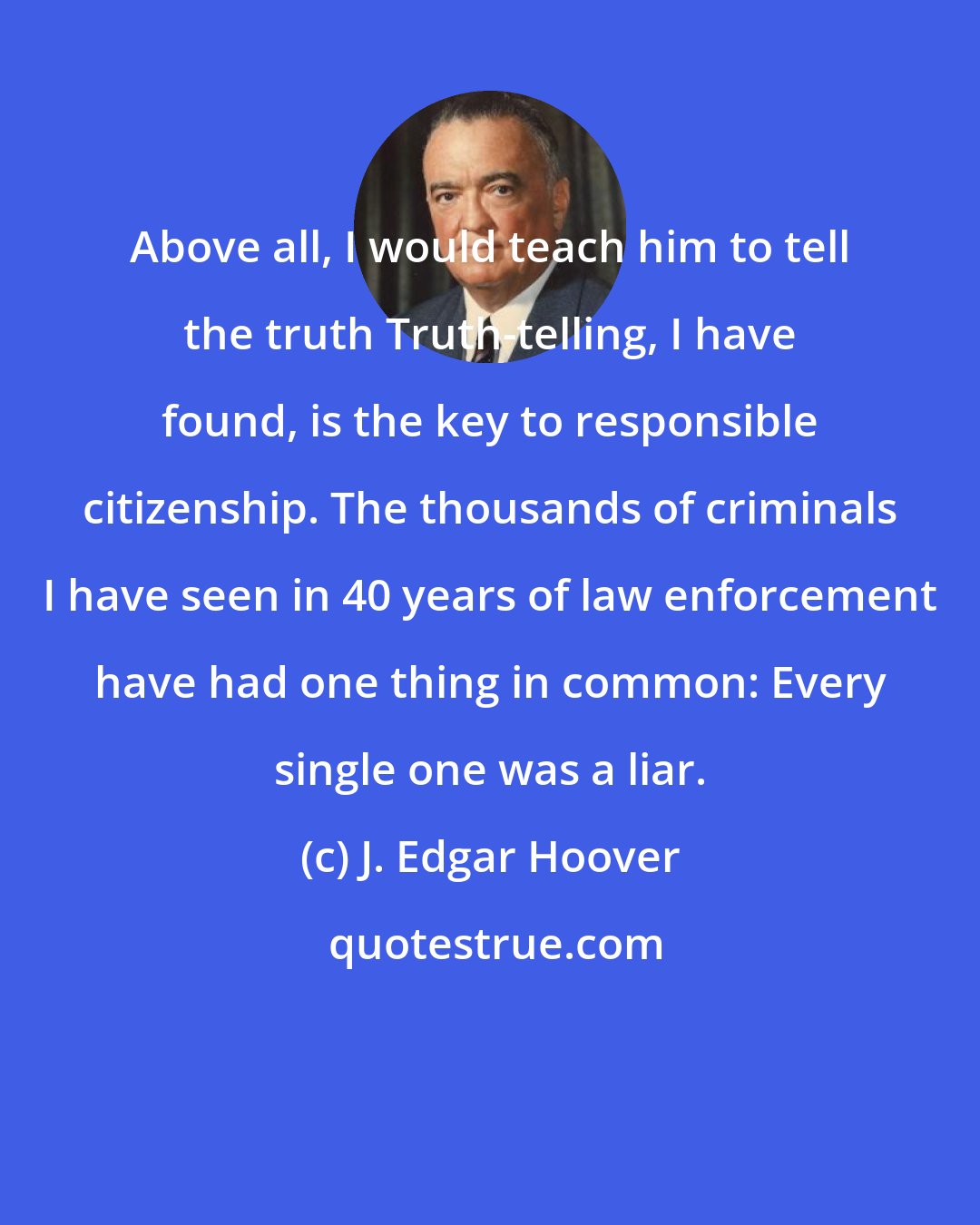 J. Edgar Hoover: Above all, I would teach him to tell the truth Truth-telling, I have found, is the key to responsible citizenship. The thousands of criminals I have seen in 40 years of law enforcement have had one thing in common: Every single one was a liar.