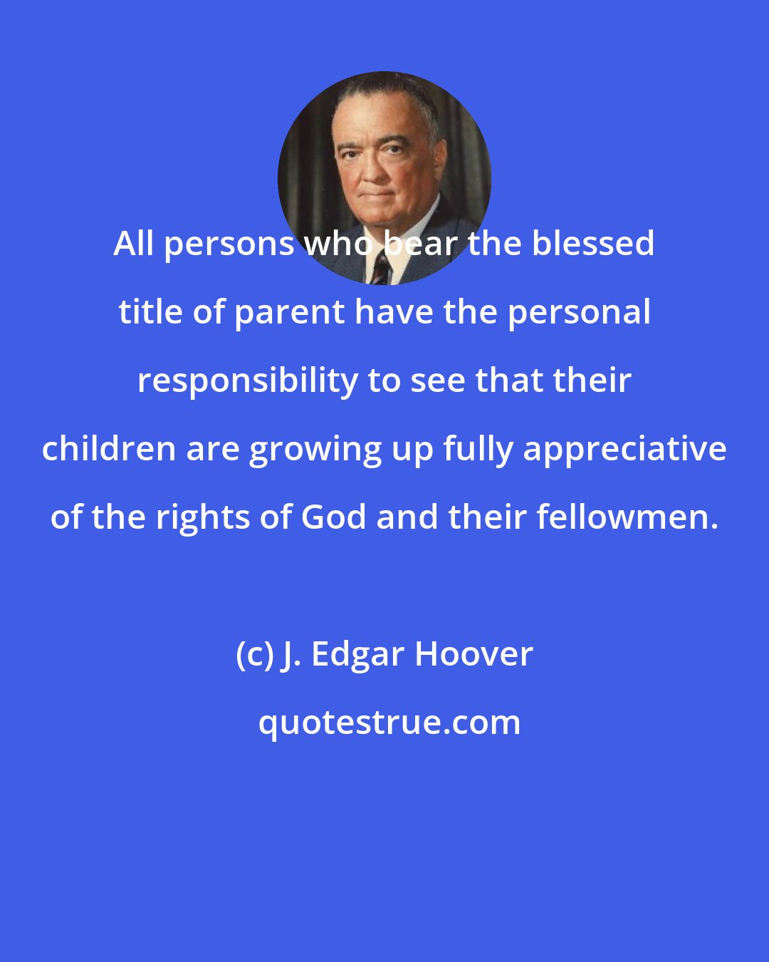 J. Edgar Hoover: All persons who bear the blessed title of parent have the personal responsibility to see that their children are growing up fully appreciative of the rights of God and their fellowmen.