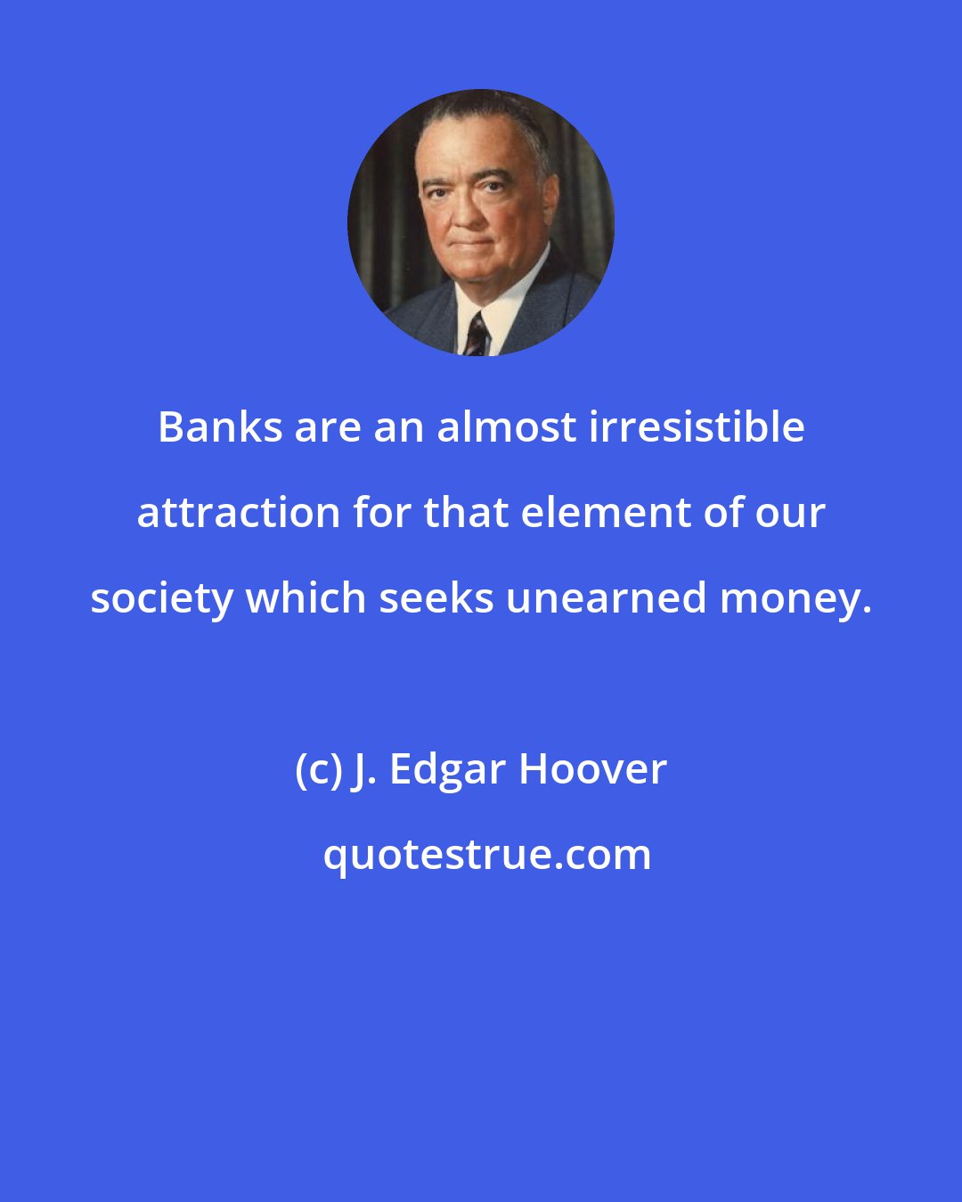 J. Edgar Hoover: Banks are an almost irresistible attraction for that element of our society which seeks unearned money.
