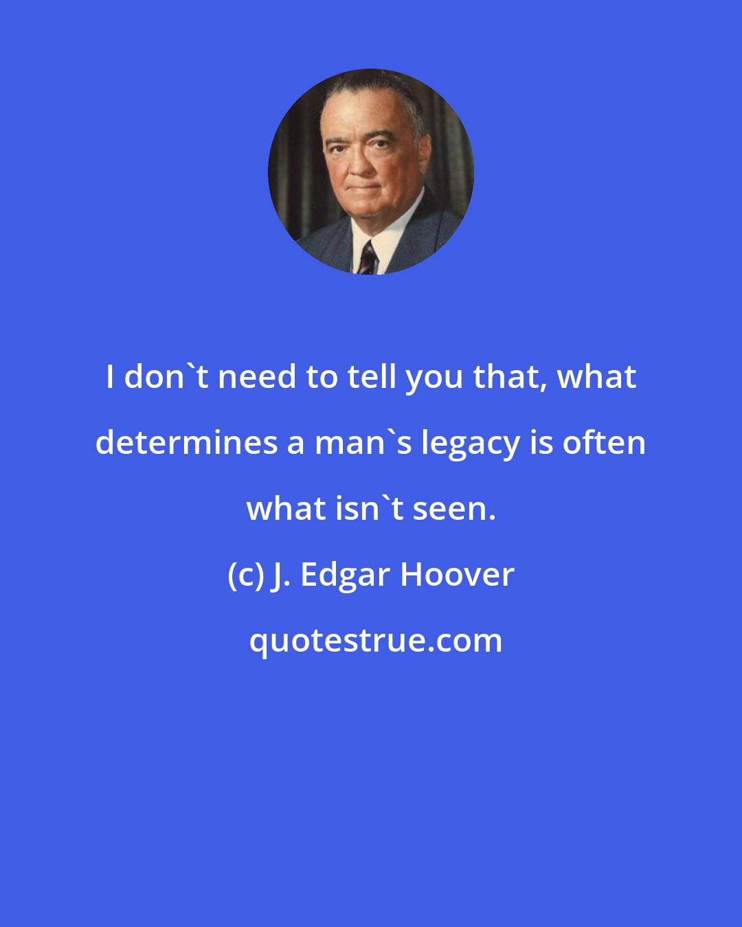 J. Edgar Hoover: I don't need to tell you that, what determines a man's legacy is often what isn't seen.