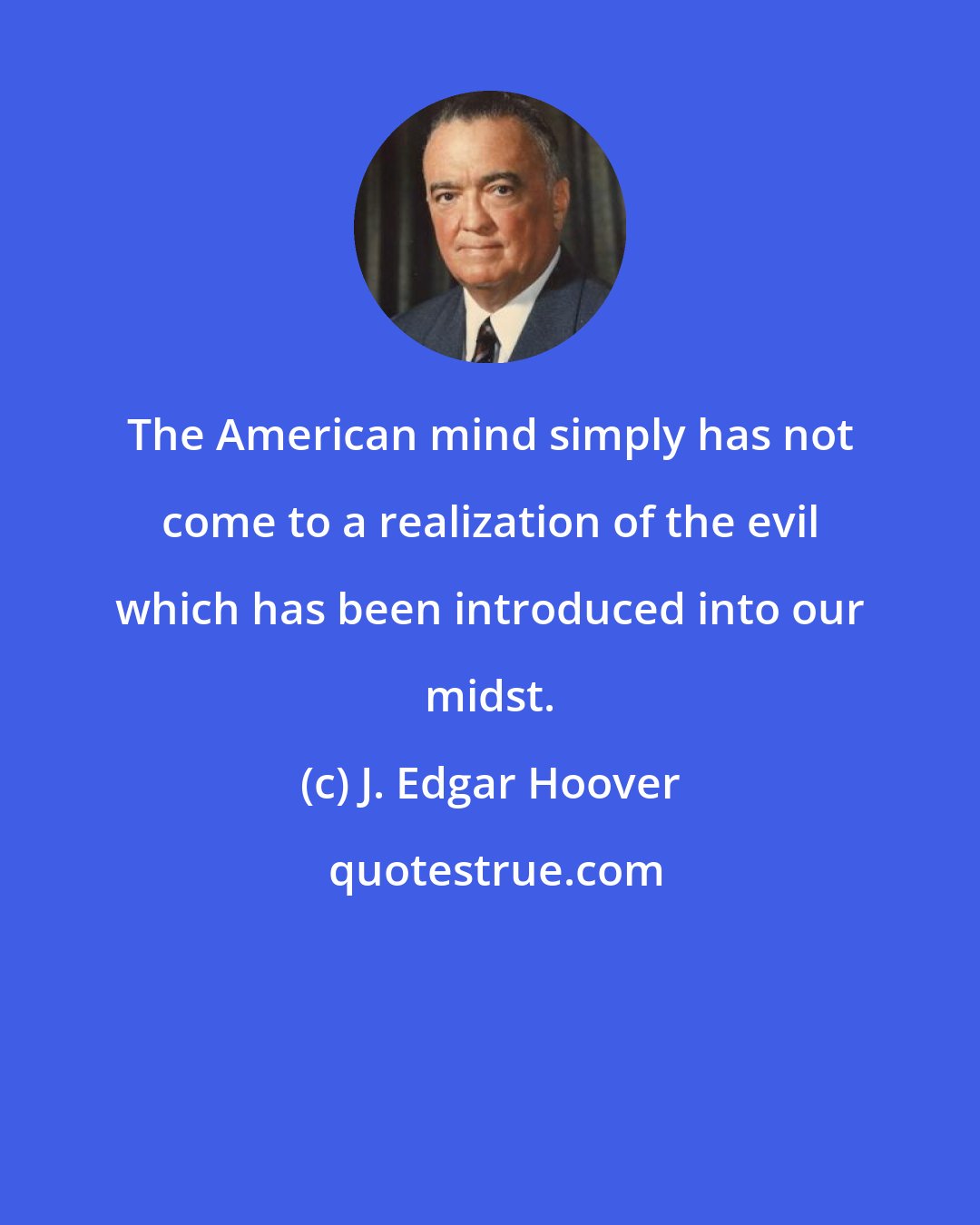 J. Edgar Hoover: The American mind simply has not come to a realization of the evil which has been introduced into our midst.