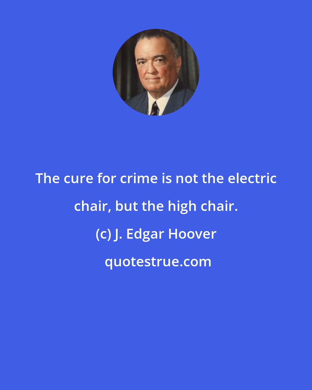 J. Edgar Hoover: The cure for crime is not the electric chair, but the high chair.