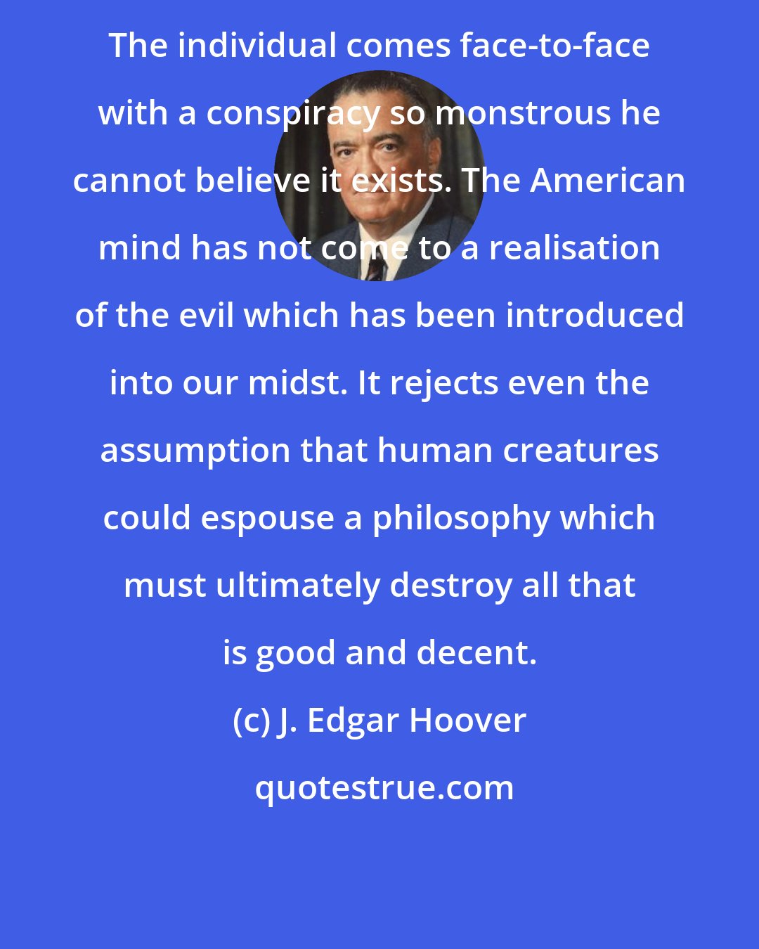 J. Edgar Hoover: The individual comes face-to-face with a conspiracy so monstrous he cannot believe it exists. The American mind has not come to a realisation of the evil which has been introduced into our midst. It rejects even the assumption that human creatures could espouse a philosophy which must ultimately destroy all that is good and decent.