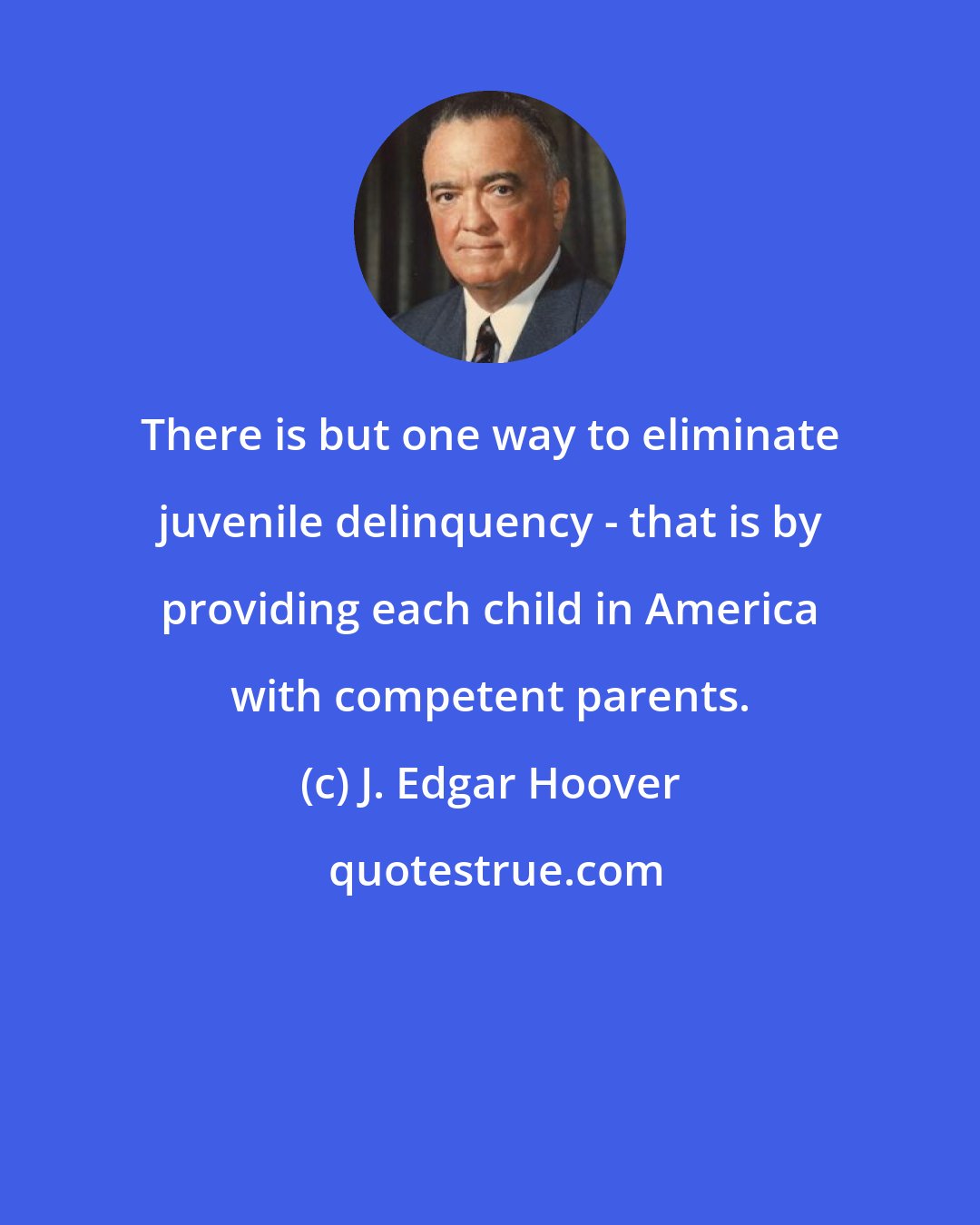 J. Edgar Hoover: There is but one way to eliminate juvenile delinquency - that is by providing each child in America with competent parents.