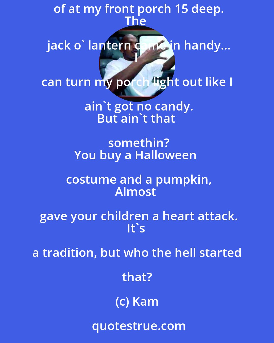 Kam: Little brats yellin 'Trick or Treat' all through my screen door,
When y'all should be at home sleep,
Instead of at my front porch 15 deep.
The jack o' lantern came in handy...
I can turn my porch light out like I ain't got no candy.
But ain't that somethin?
You buy a Halloween costume and a pumpkin,
Almost gave your children a heart attack.
It's a tradition, but who the hell started that?