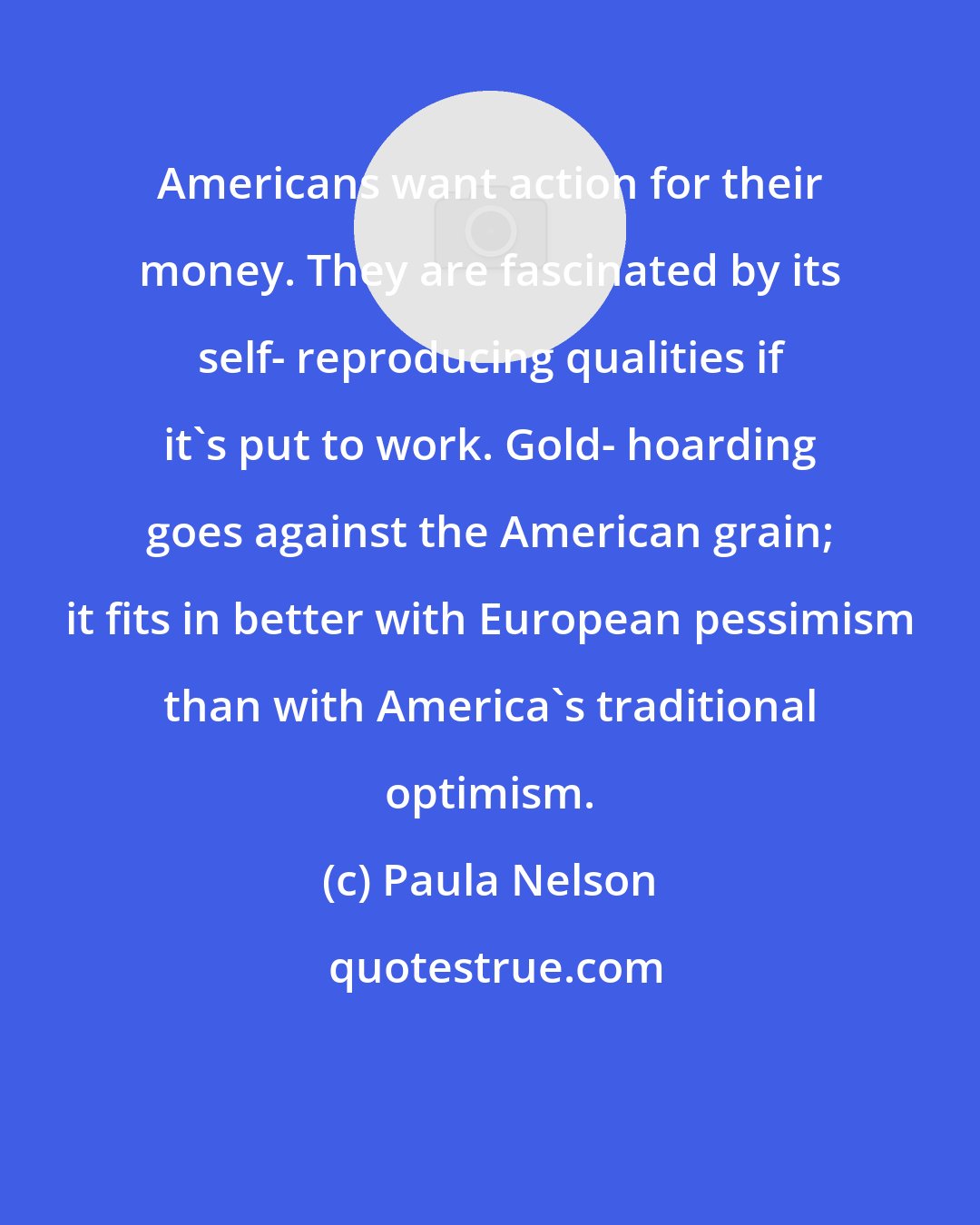 Paula Nelson: Americans want action for their money. They are fascinated by its self- reproducing qualities if it's put to work. Gold- hoarding goes against the American grain; it fits in better with European pessimism than with America's traditional optimism.