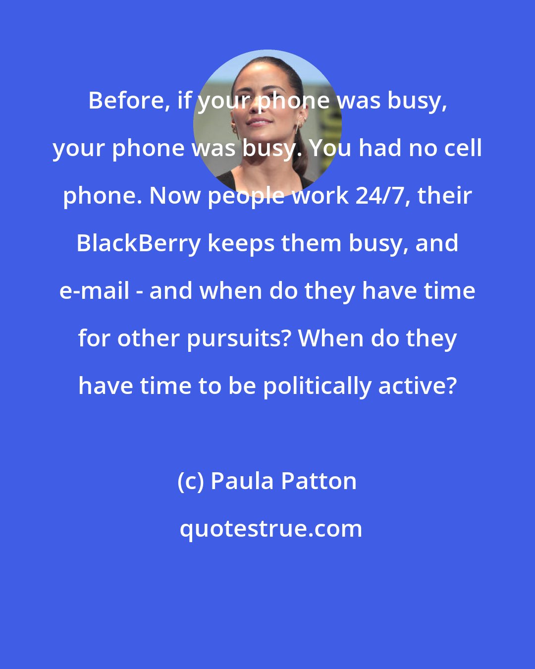 Paula Patton: Before, if your phone was busy, your phone was busy. You had no cell phone. Now people work 24/7, their BlackBerry keeps them busy, and e-mail - and when do they have time for other pursuits? When do they have time to be politically active?