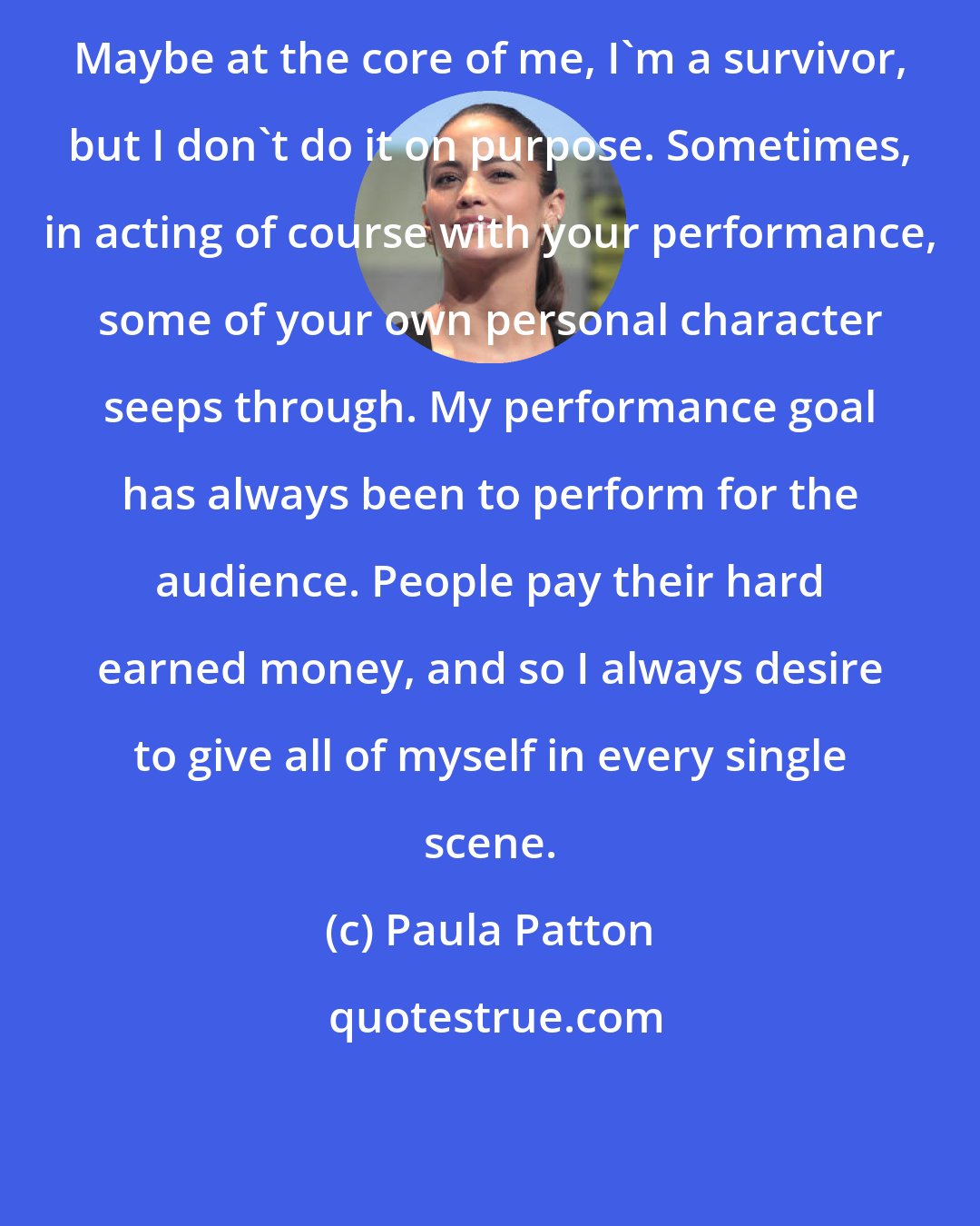Paula Patton: Maybe at the core of me, I'm a survivor, but I don't do it on purpose. Sometimes, in acting of course with your performance, some of your own personal character seeps through. My performance goal has always been to perform for the audience. People pay their hard earned money, and so I always desire to give all of myself in every single scene.