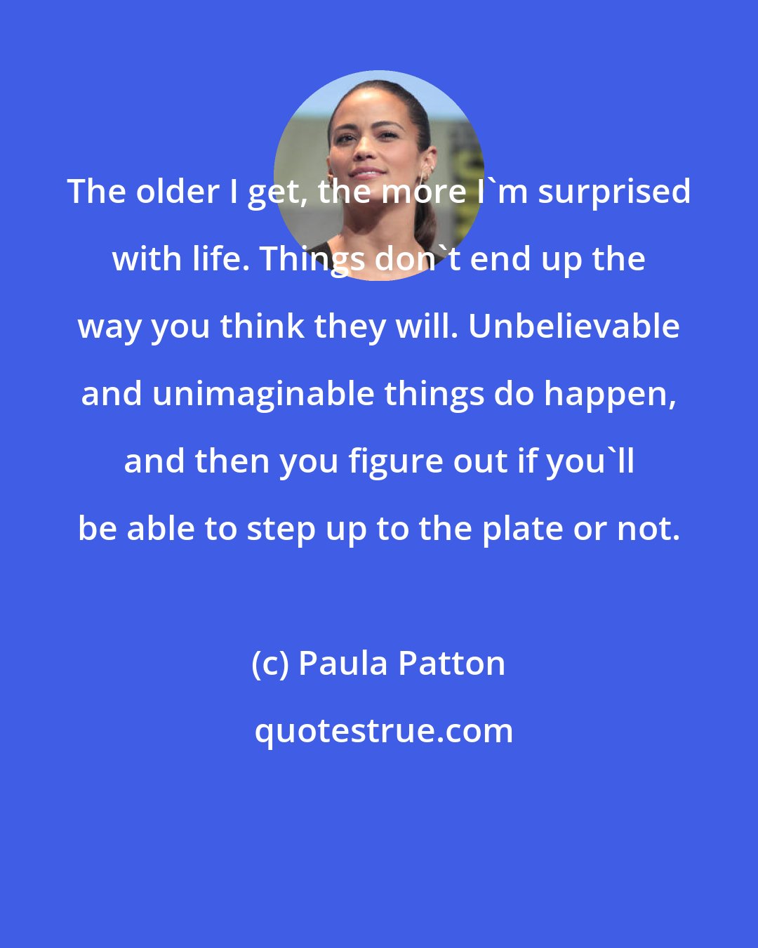 Paula Patton: The older I get, the more I'm surprised with life. Things don't end up the way you think they will. Unbelievable and unimaginable things do happen, and then you figure out if you'll be able to step up to the plate or not.
