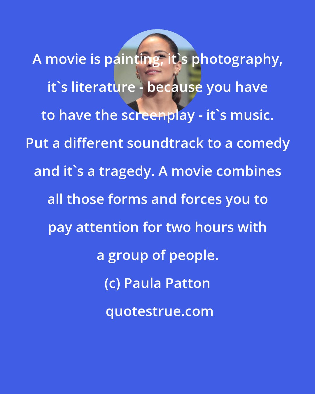 Paula Patton: A movie is painting, it's photography, it's literature - because you have to have the screenplay - it's music. Put a different soundtrack to a comedy and it's a tragedy. A movie combines all those forms and forces you to pay attention for two hours with a group of people.