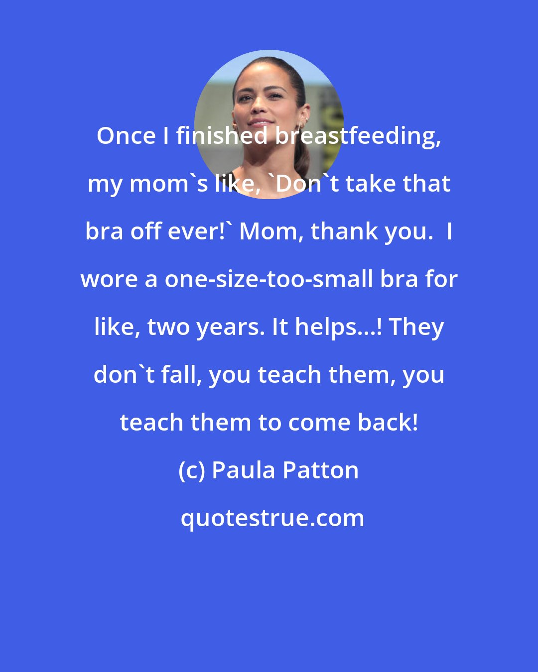 Paula Patton: Once I finished breastfeeding, my mom's like, 'Don't take that bra off ever!' Mom, thank you.  I wore a one-size-too-small bra for like, two years. It helps...! They don't fall, you teach them, you teach them to come back!