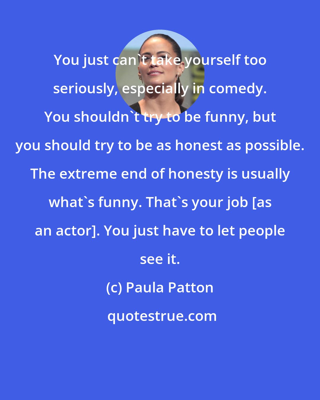 Paula Patton: You just can't take yourself too seriously, especially in comedy. You shouldn't try to be funny, but you should try to be as honest as possible. The extreme end of honesty is usually what's funny. That's your job [as an actor]. You just have to let people see it.