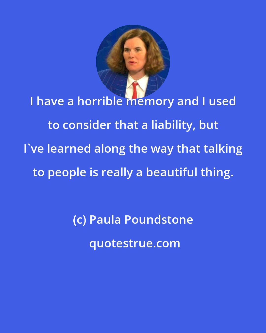 Paula Poundstone: I have a horrible memory and I used to consider that a liability, but I've learned along the way that talking to people is really a beautiful thing.