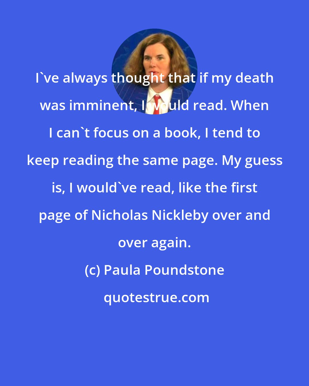 Paula Poundstone: I've always thought that if my death was imminent, I would read. When I can't focus on a book, I tend to keep reading the same page. My guess is, I would've read, like the first page of Nicholas Nickleby over and over again.