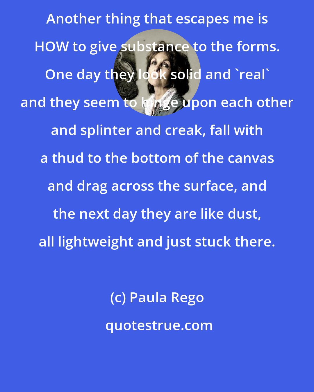 Paula Rego: Another thing that escapes me is HOW to give substance to the forms. One day they look solid and 'real' and they seem to hinge upon each other and splinter and creak, fall with a thud to the bottom of the canvas and drag across the surface, and the next day they are like dust, all lightweight and just stuck there.