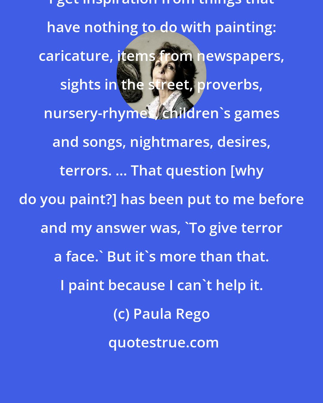 Paula Rego: I get inspiration from things that have nothing to do with painting: caricature, items from newspapers, sights in the street, proverbs, nursery-rhymes, children's games and songs, nightmares, desires, terrors. ... That question [why do you paint?] has been put to me before and my answer was, 'To give terror a face.' But it's more than that. I paint because I can't help it.