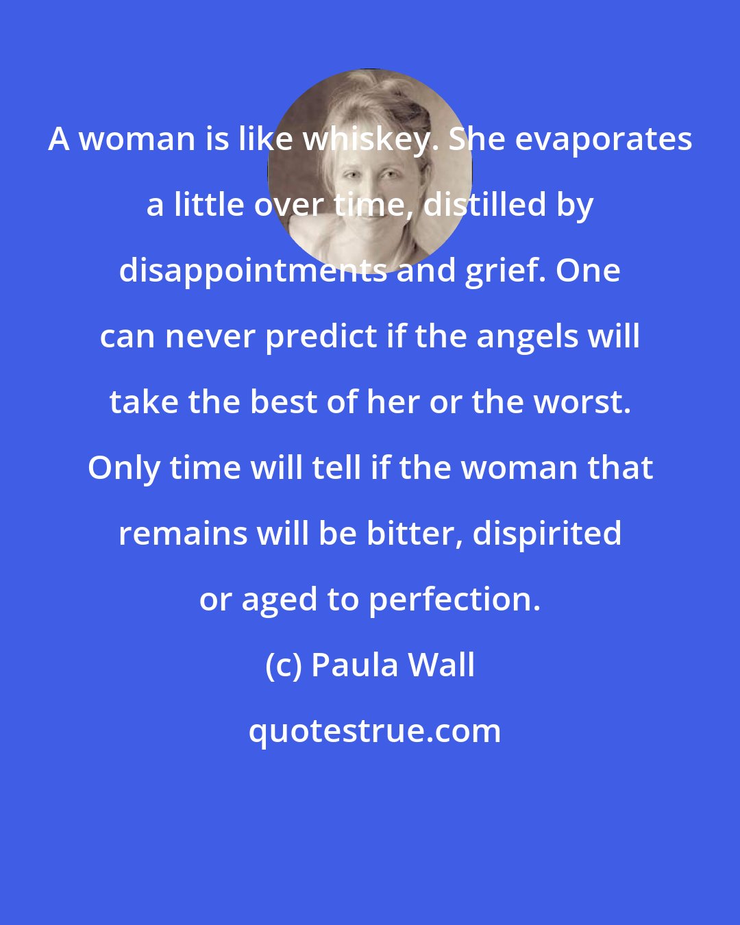 Paula Wall: A woman is like whiskey. She evaporates a little over time, distilled by disappointments and grief. One can never predict if the angels will take the best of her or the worst. Only time will tell if the woman that remains will be bitter, dispirited or aged to perfection.