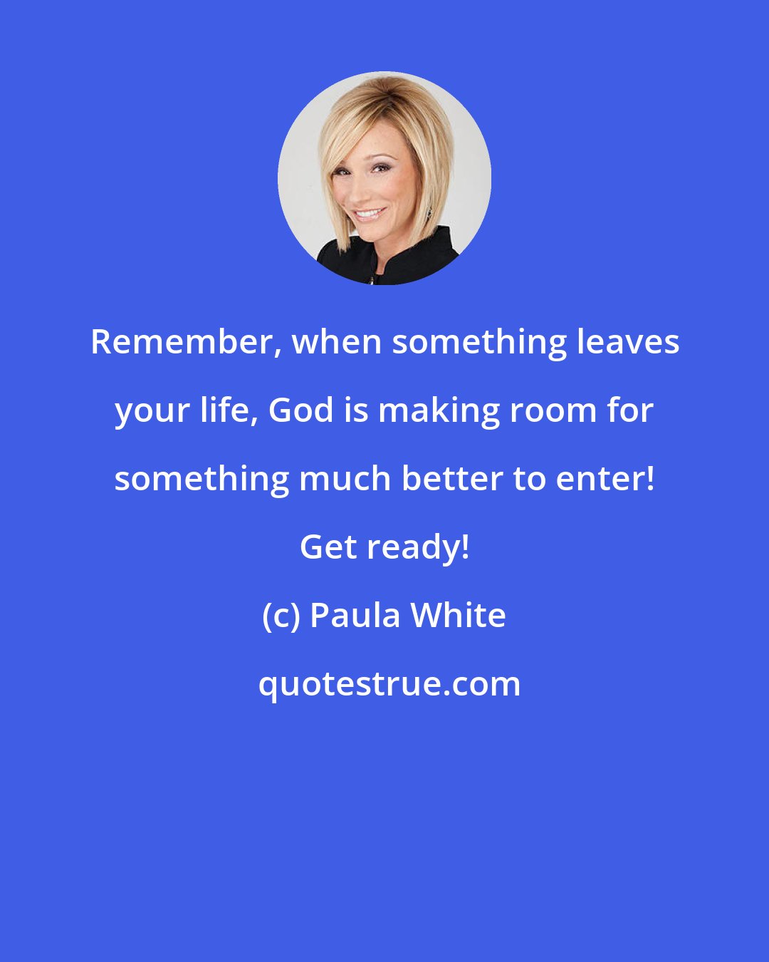 Paula White: Remember, when something leaves your life, God is making room for something much better to enter! Get ready!