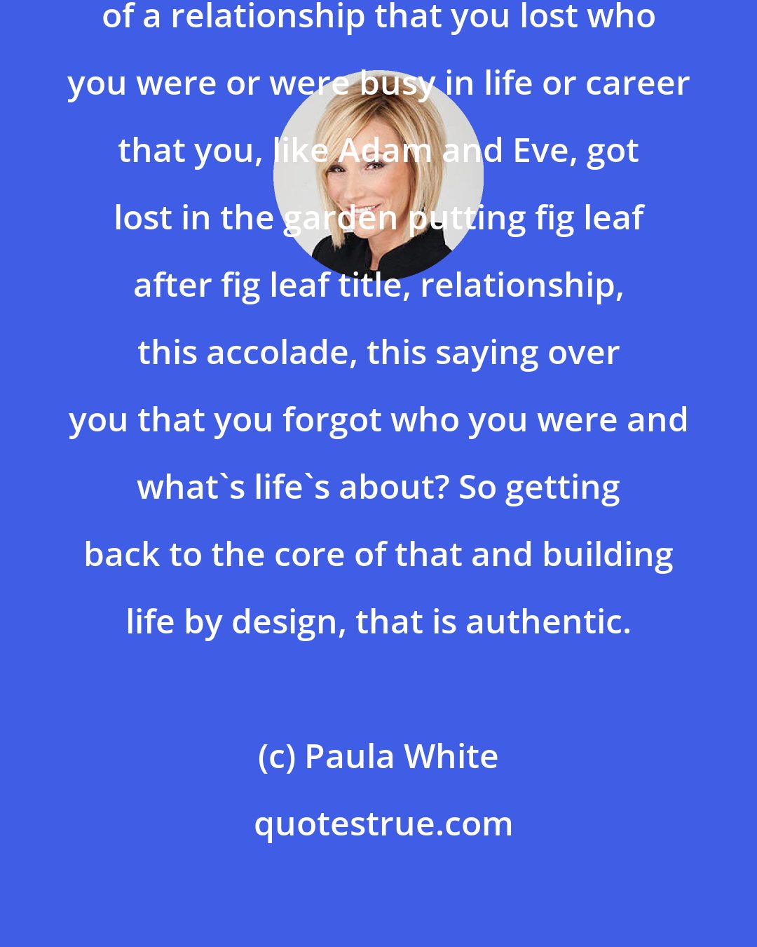 Paula White: Did you get so caught up in the preoccupancy of a relationship that you lost who you were or were busy in life or career that you, like Adam and Eve, got lost in the garden putting fig leaf after fig leaf title, relationship, this accolade, this saying over you that you forgot who you were and what's life's about? So getting back to the core of that and building life by design, that is authentic.