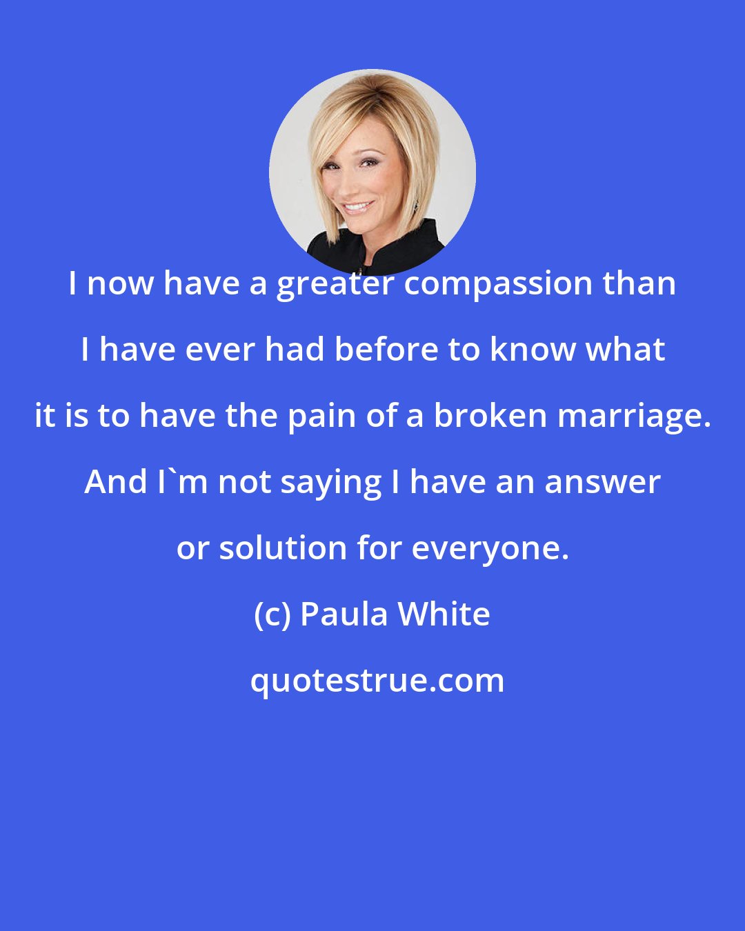 Paula White: I now have a greater compassion than I have ever had before to know what it is to have the pain of a broken marriage. And I'm not saying I have an answer or solution for everyone.