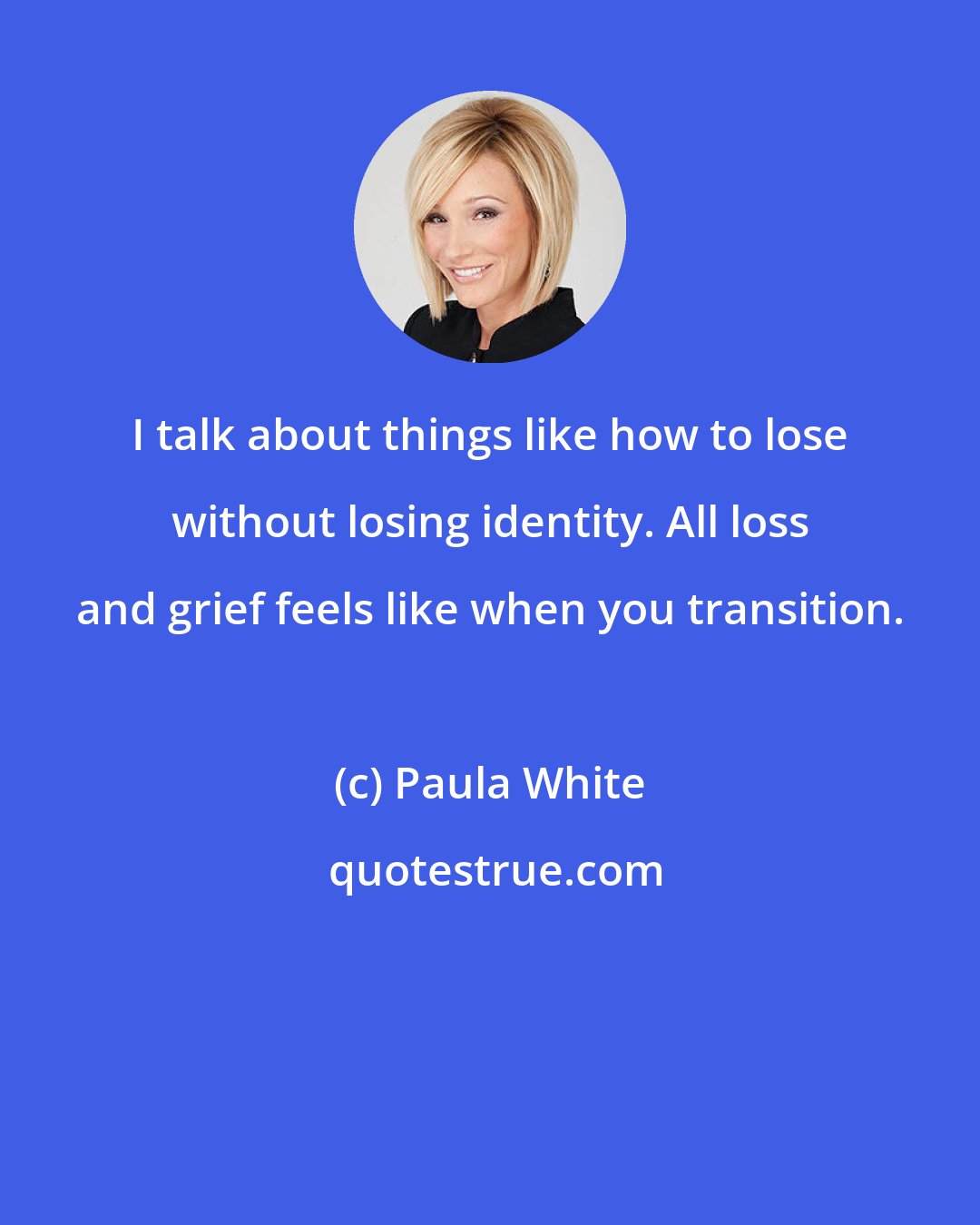 Paula White: I talk about things like how to lose without losing identity. All loss and grief feels like when you transition.