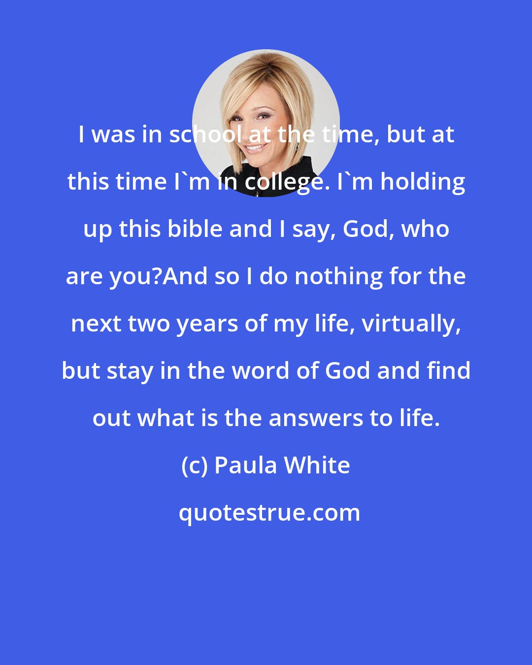 Paula White: I was in school at the time, but at this time I'm in college. I'm holding up this bible and I say, God, who are you?And so I do nothing for the next two years of my life, virtually, but stay in the word of God and find out what is the answers to life.
