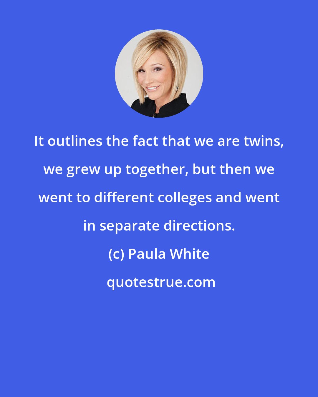 Paula White: It outlines the fact that we are twins, we grew up together, but then we went to different colleges and went in separate directions.