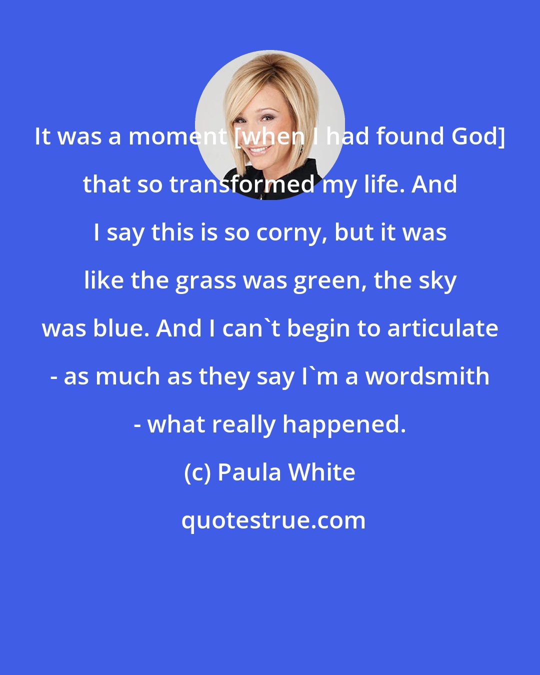 Paula White: It was a moment [when I had found God] that so transformed my life. And I say this is so corny, but it was like the grass was green, the sky was blue. And I can't begin to articulate - as much as they say I'm a wordsmith - what really happened.