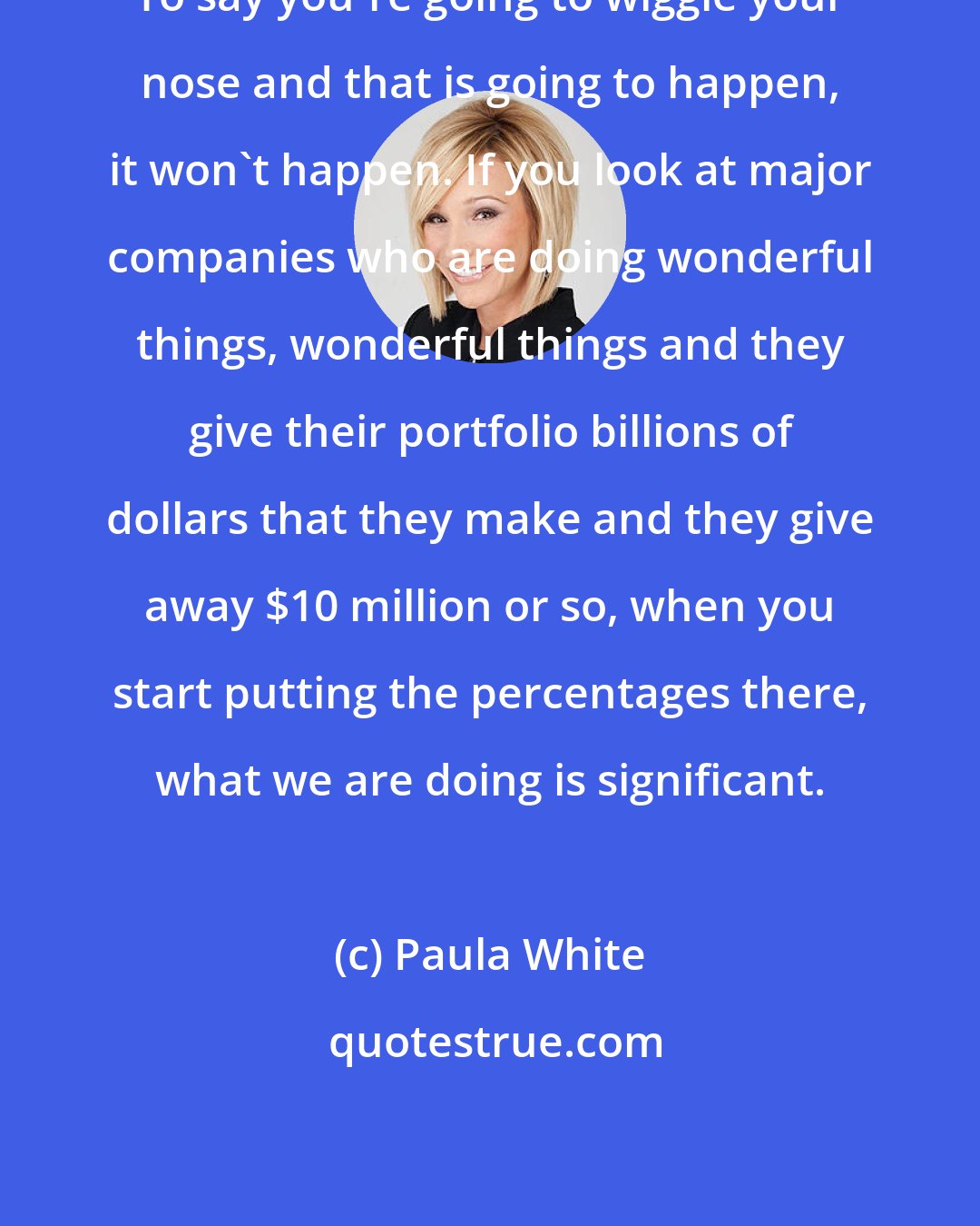 Paula White: To say you're going to wiggle your nose and that is going to happen, it won't happen. If you look at major companies who are doing wonderful things, wonderful things and they give their portfolio billions of dollars that they make and they give away $10 million or so, when you start putting the percentages there, what we are doing is significant.