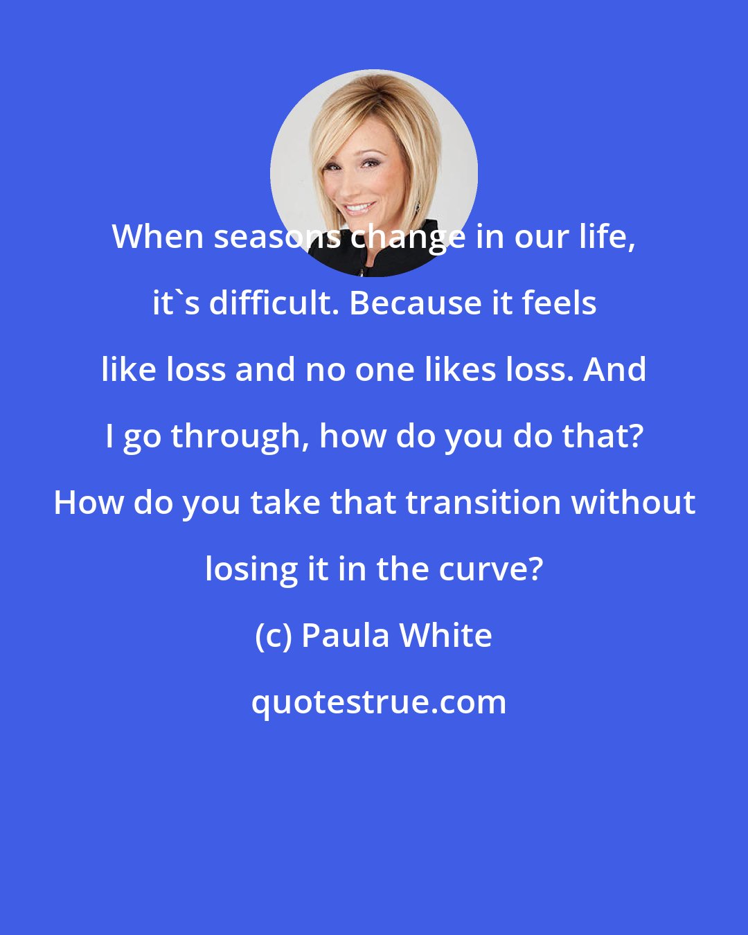 Paula White: When seasons change in our life, it's difficult. Because it feels like loss and no one likes loss. And I go through, how do you do that? How do you take that transition without losing it in the curve?