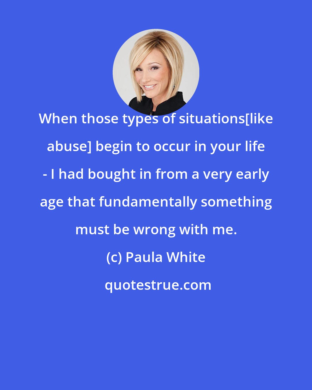 Paula White: When those types of situations[like abuse] begin to occur in your life - I had bought in from a very early age that fundamentally something must be wrong with me.