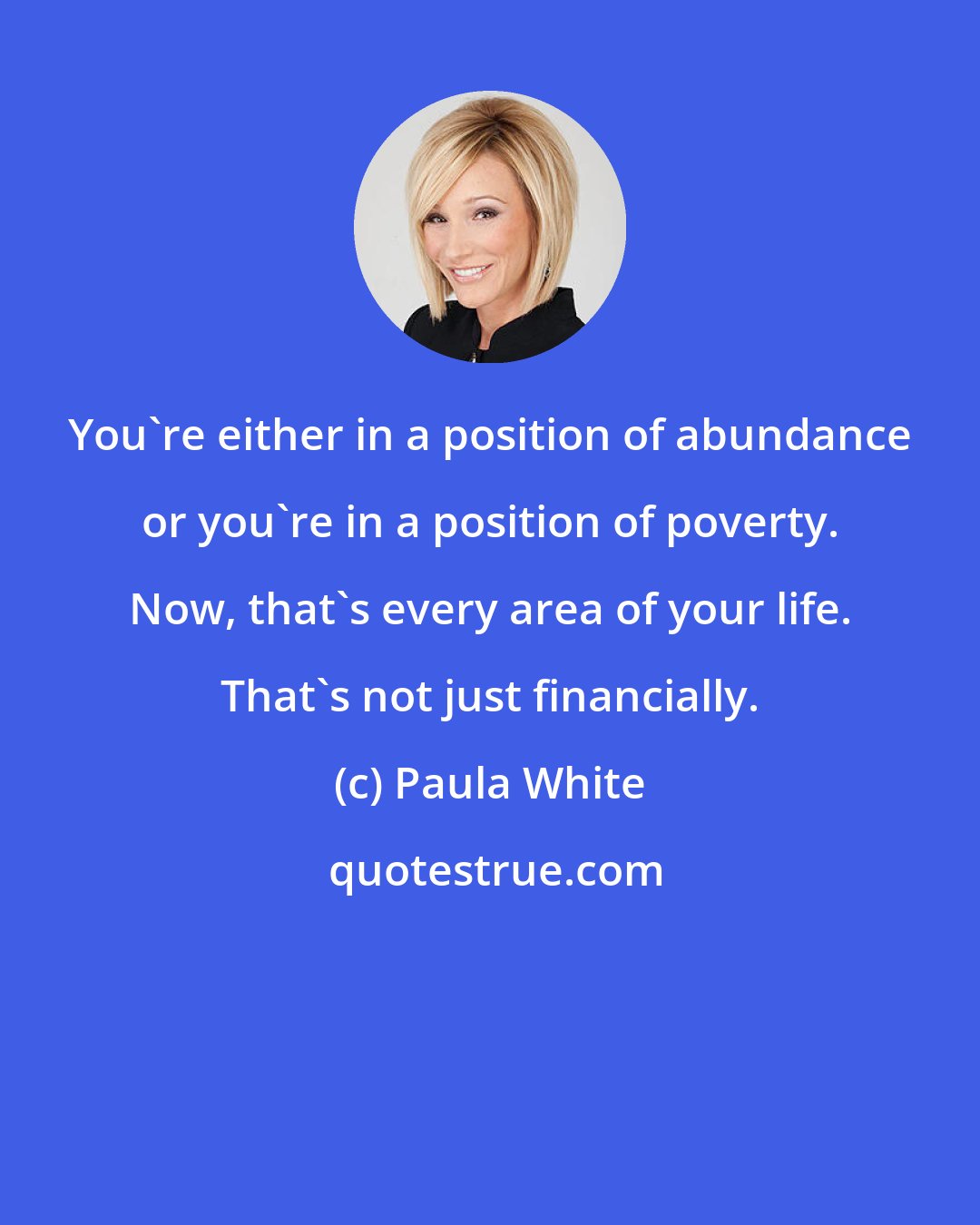 Paula White: You're either in a position of abundance or you're in a position of poverty. Now, that's every area of your life. That's not just financially.