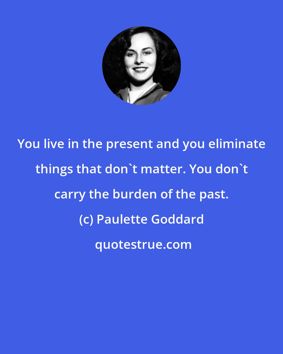 Paulette Goddard: You live in the present and you eliminate things that don't matter. You don't carry the burden of the past.