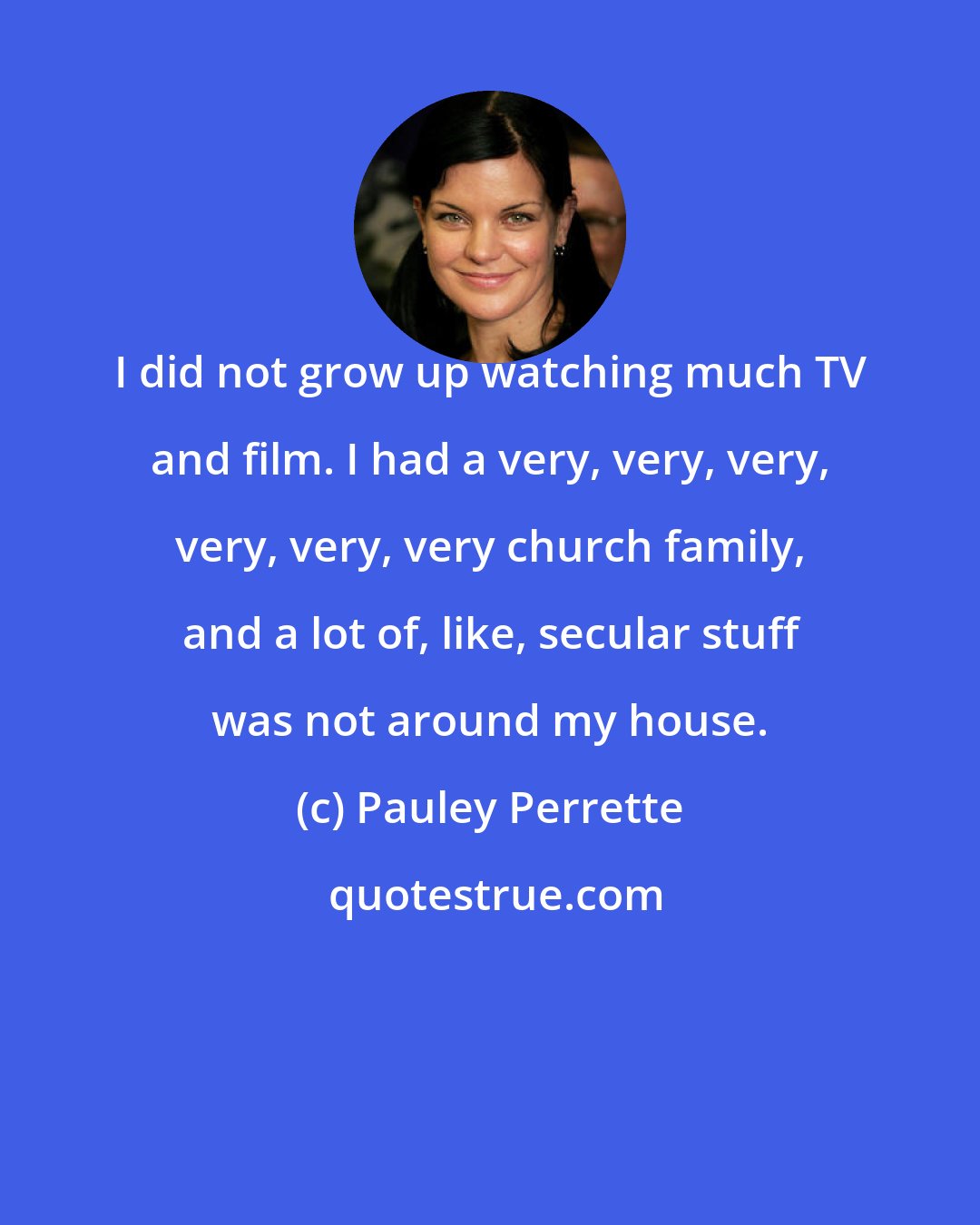 Pauley Perrette: I did not grow up watching much TV and film. I had a very, very, very, very, very, very church family, and a lot of, like, secular stuff was not around my house.