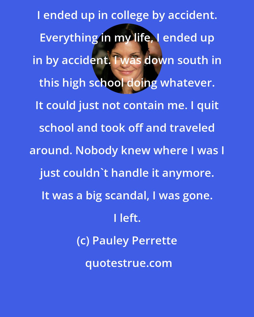 Pauley Perrette: I ended up in college by accident. Everything in my life, I ended up in by accident. I was down south in this high school doing whatever. It could just not contain me. I quit school and took off and traveled around. Nobody knew where I was I just couldn't handle it anymore. It was a big scandal, I was gone. I left.