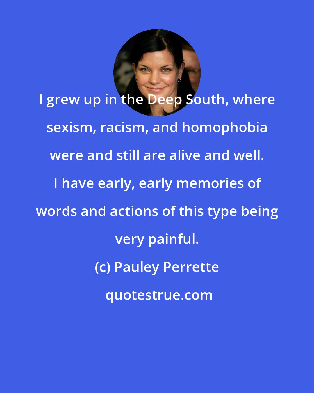 Pauley Perrette: I grew up in the Deep South, where sexism, racism, and homophobia were and still are alive and well. I have early, early memories of words and actions of this type being very painful.