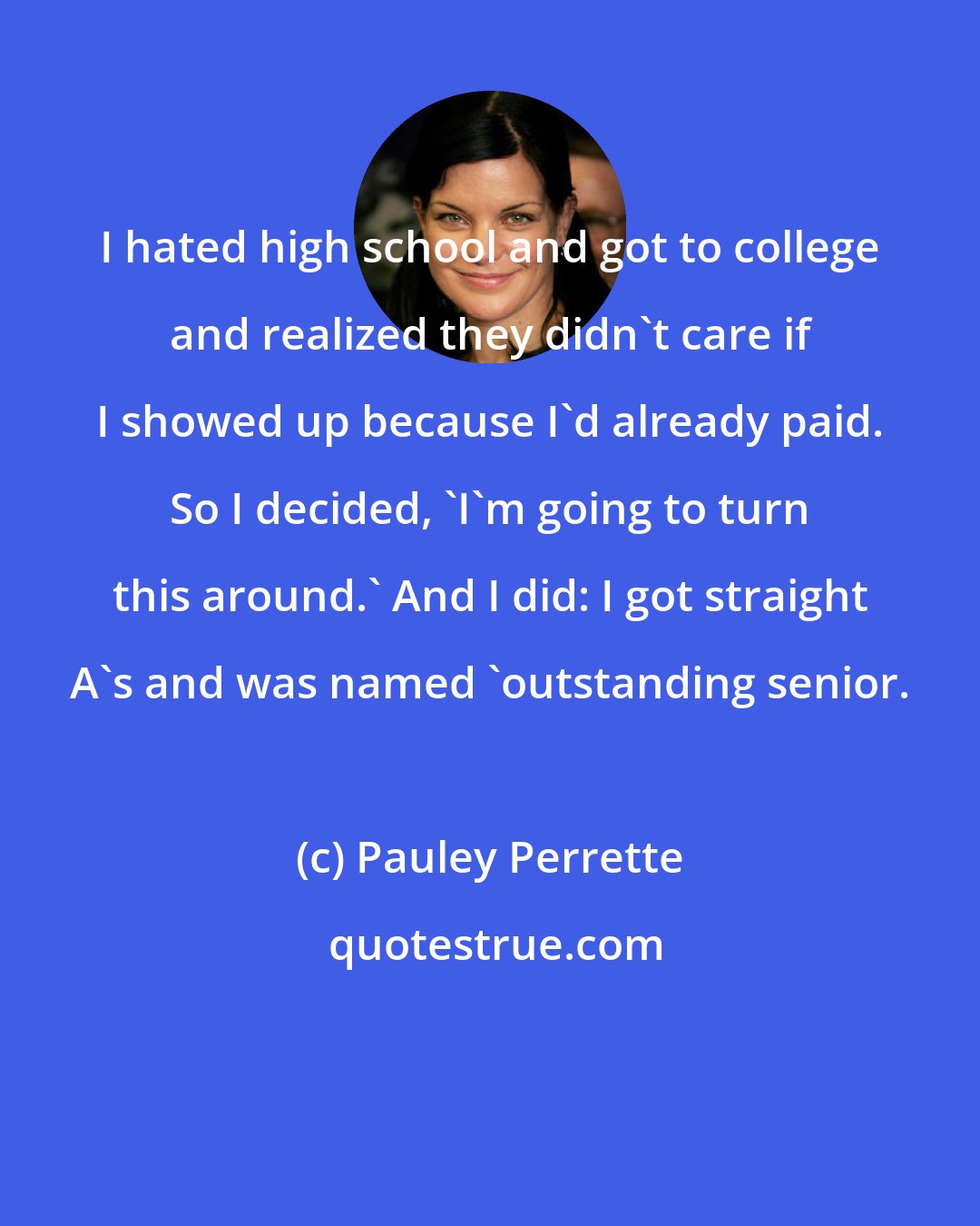 Pauley Perrette: I hated high school and got to college and realized they didn't care if I showed up because I'd already paid. So I decided, 'I'm going to turn this around.' And I did: I got straight A's and was named 'outstanding senior.