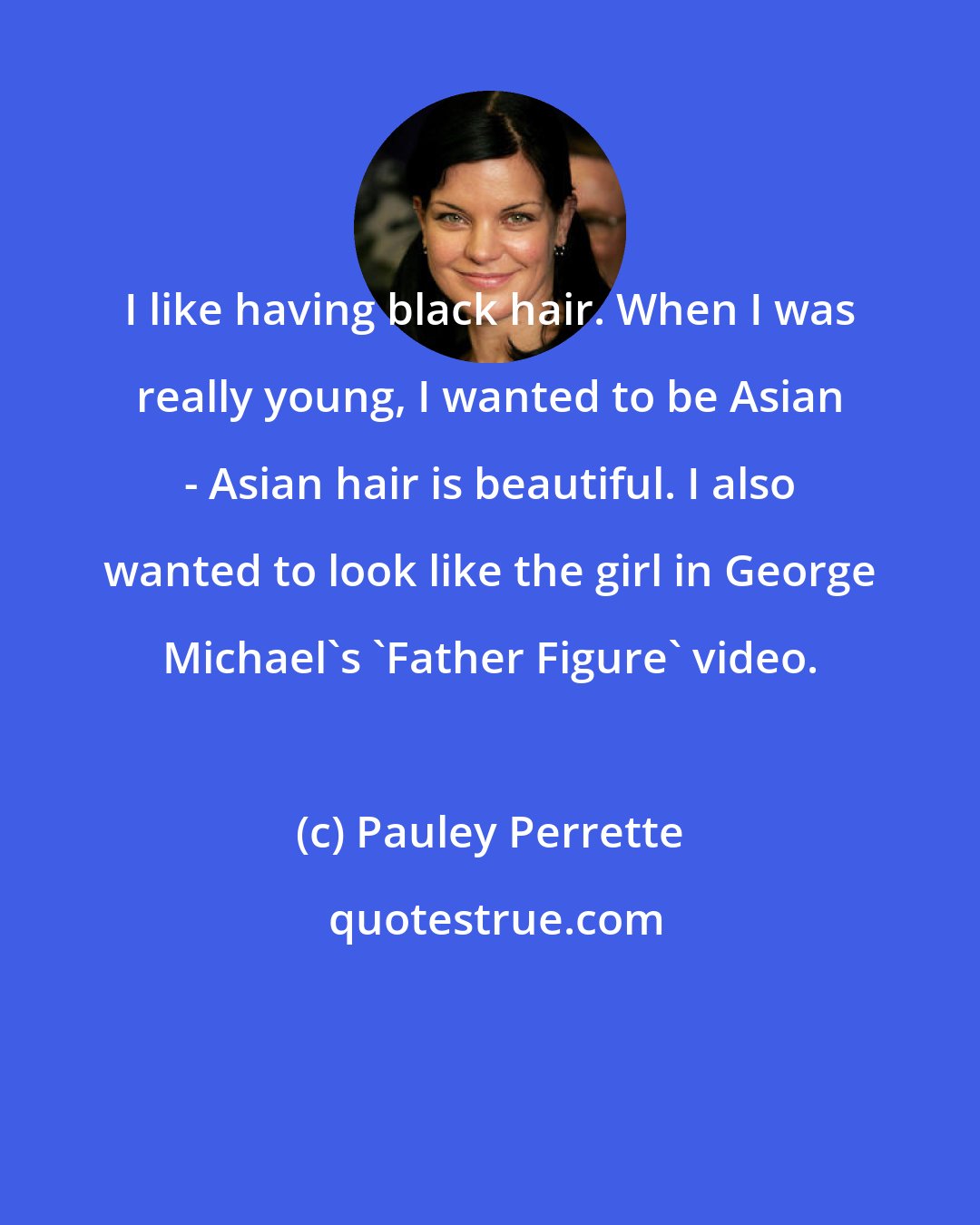 Pauley Perrette: I like having black hair. When I was really young, I wanted to be Asian - Asian hair is beautiful. I also wanted to look like the girl in George Michael's 'Father Figure' video.