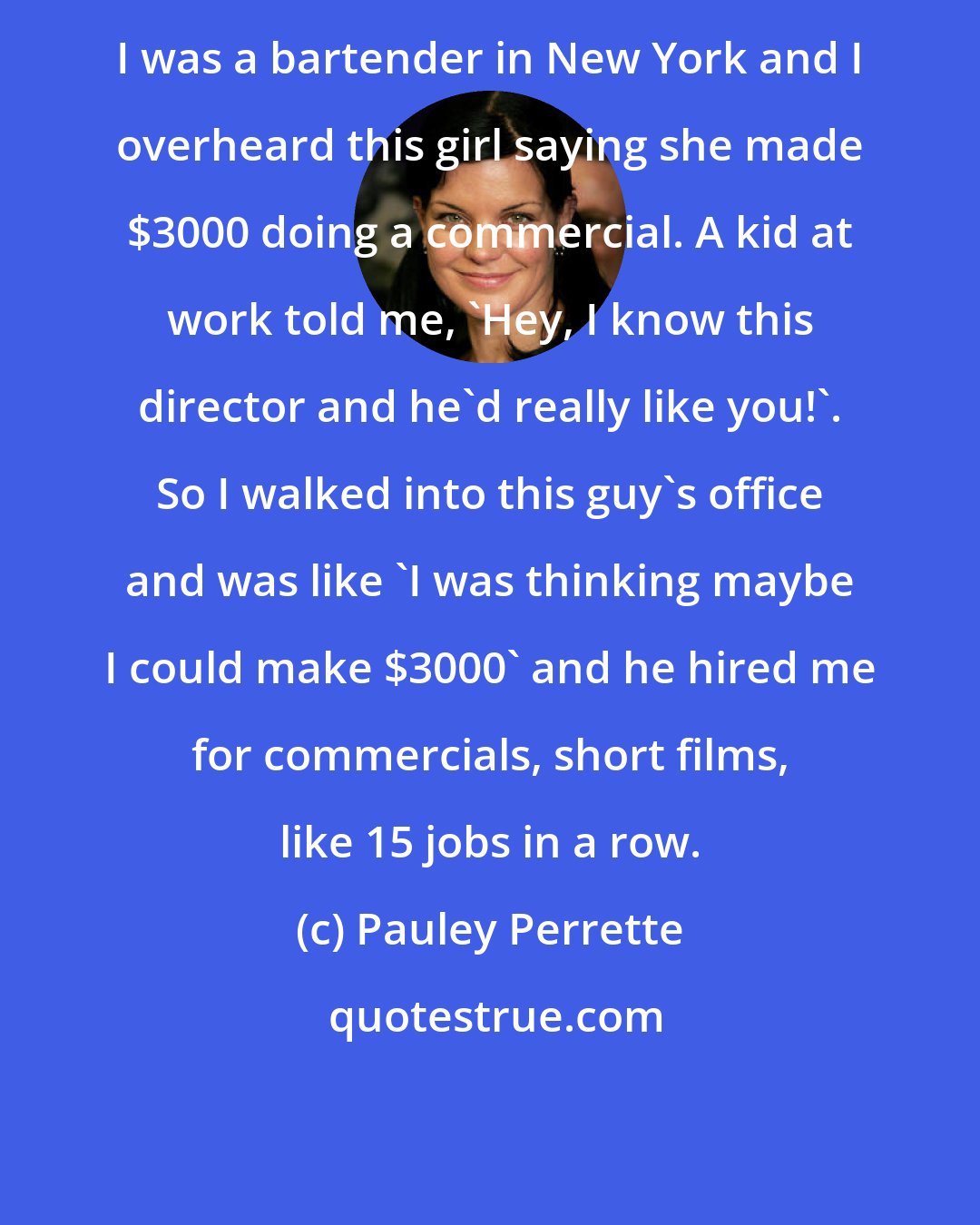 Pauley Perrette: I was a bartender in New York and I overheard this girl saying she made $3000 doing a commercial. A kid at work told me, 'Hey, I know this director and he'd really like you!'. So I walked into this guy's office and was like 'I was thinking maybe I could make $3000' and he hired me for commercials, short films, like 15 jobs in a row.