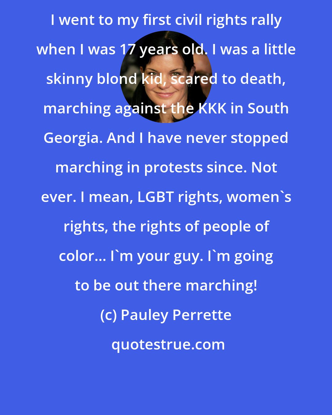 Pauley Perrette: I went to my first civil rights rally when I was 17 years old. I was a little skinny blond kid, scared to death, marching against the KKK in South Georgia. And I have never stopped marching in protests since. Not ever. I mean, LGBT rights, women's rights, the rights of people of color... I'm your guy. I'm going to be out there marching!